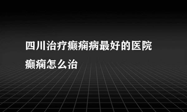 四川治疗癫痫病最好的医院 癫痫怎么治