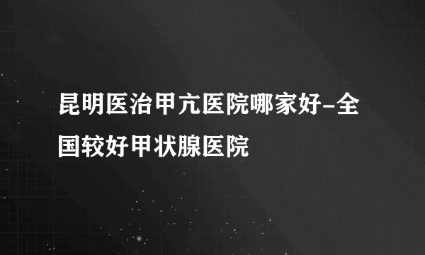 昆明医治甲亢医院哪家好-全国较好甲状腺医院