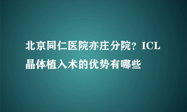 北京同仁医院亦庄分院？ICL晶体植入术的优势有哪些