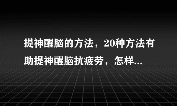 提神醒脑的方法，20种方法有助提神醒脑抗疲劳，怎样提神醒脑较好，提神醒脑的方法大全