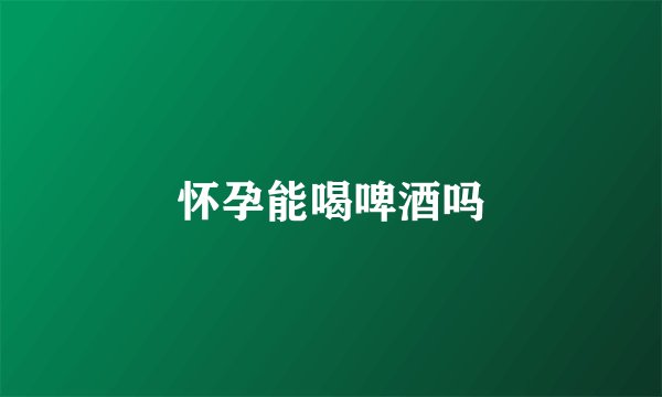 怀孕能喝啤酒吗