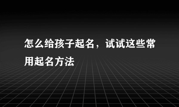怎么给孩子起名,试试这些常用起名方法