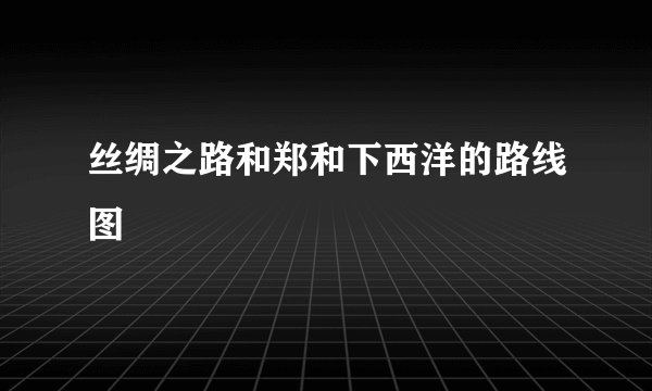 丝绸之路和郑和下西洋的路线图