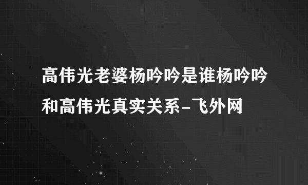 高伟光老婆杨吟吟是谁杨吟吟和高伟光真实关系-飞外网
