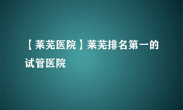 【莱芜医院】莱芜排名第一的试管医院