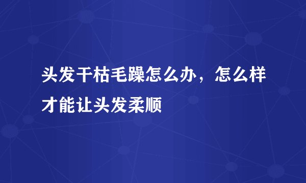 头发干枯毛躁怎么办，怎么样才能让头发柔顺