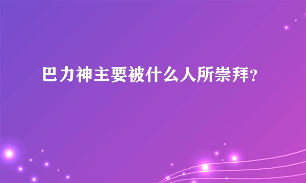 巴力神主要被什么人所崇拜？