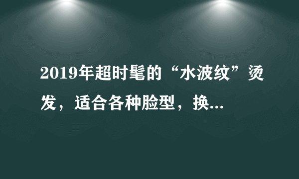 2019年超时髦的“水波纹”烫发,适合各种脸型,换上太美了!