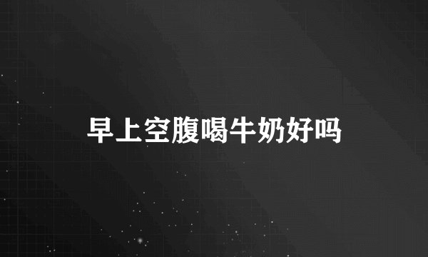 早上空腹喝牛奶好吗