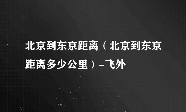 北京到东京距离（北京到东京距离多少公里）-飞外