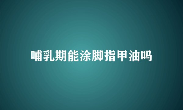 哺乳期能涂脚指甲油吗