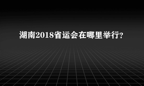 湖南2018省运会在哪里举行?