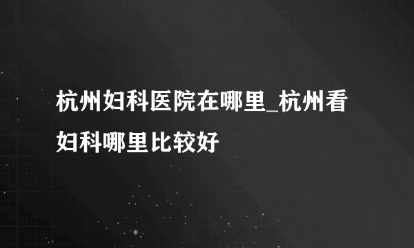 杭州妇科医院在哪里_杭州看妇科哪里比较好