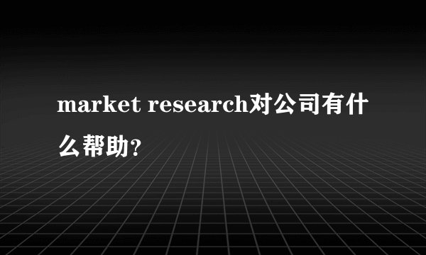 market research对公司有什么帮助？