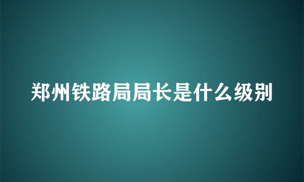 郑州铁路局局长是什么级别