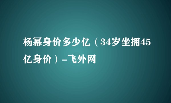 杨幂身价多少亿(34岁坐拥45亿身价)-飞外网