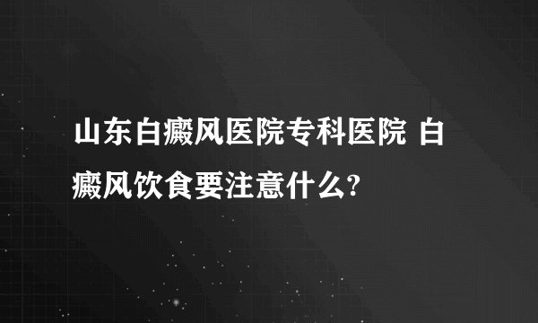 山东白癜风医院专科医院 白癜风饮食要注意什么?