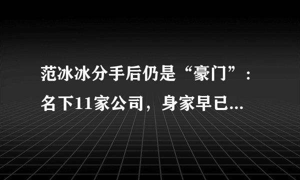 范冰冰分手后仍是“豪门”：名下11家公司，身家早已超过30亿