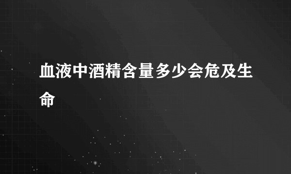 血液中酒精含量多少会危及生命