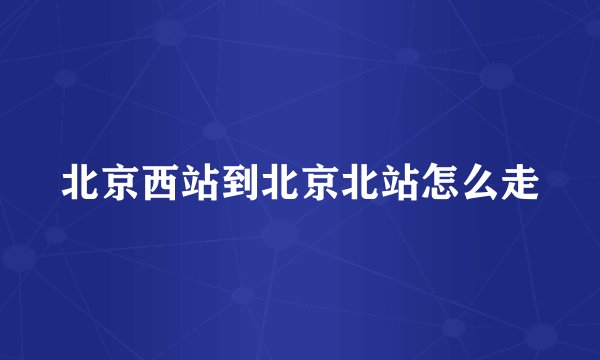 北京西站到北京北站怎么走