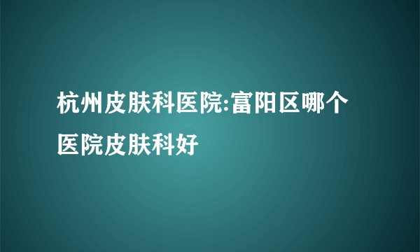 杭州皮肤科医院:富阳区哪个医院皮肤科好