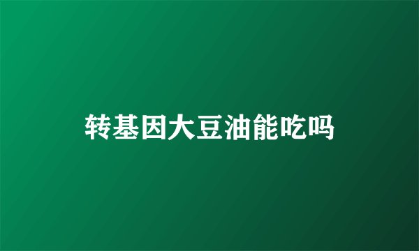 转基因大豆油能吃吗