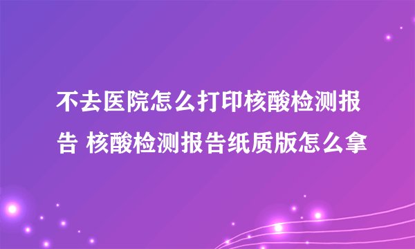 不去医院怎么打印核酸检测报告 核酸检测报告纸质版怎么拿