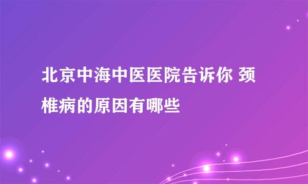 北京中海中医医院告诉你 颈椎病的原因有哪些