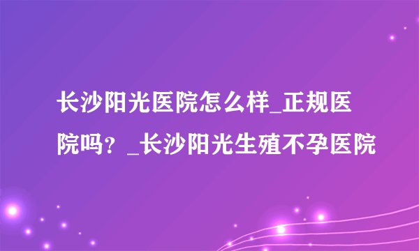 长沙阳光医院怎么样_正规医院吗？_长沙阳光生殖不孕医院