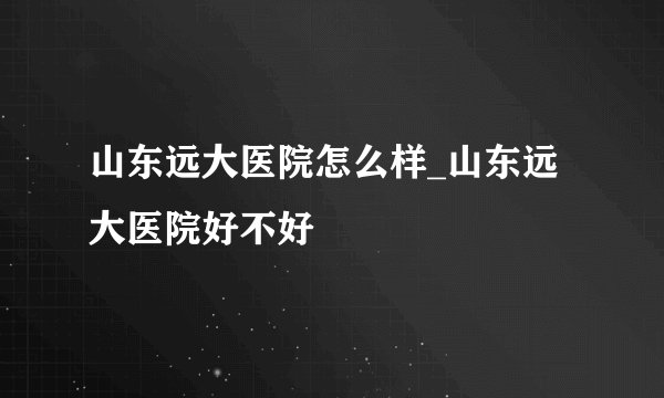 山东远大医院怎么样_山东远大医院好不好