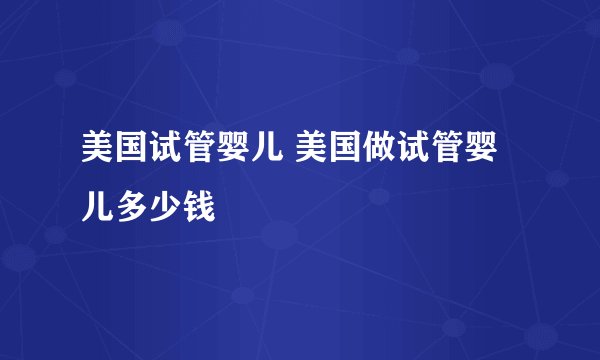 美国试管婴儿 美国做试管婴儿多少钱