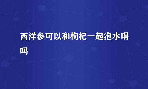西洋参可以和枸杞一起泡水喝吗
