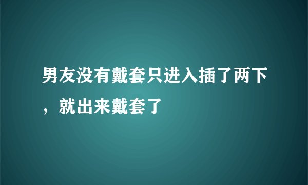 男友没有戴套只进入插了两下，就出来戴套了