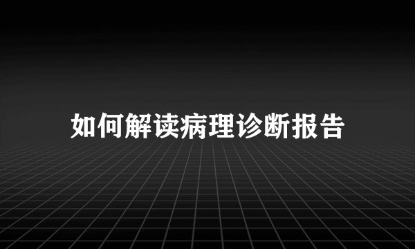 如何解读病理诊断报告