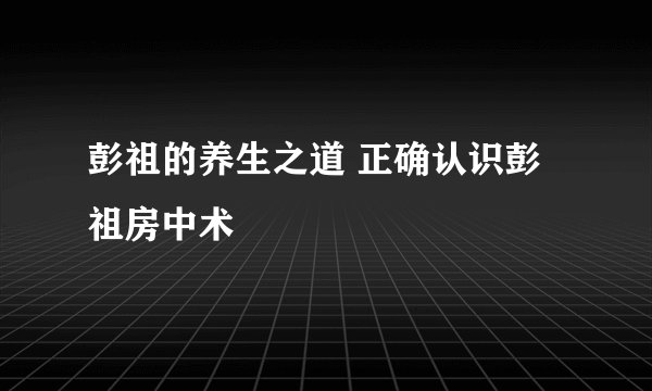 彭祖的养生之道 正确认识彭祖房中术