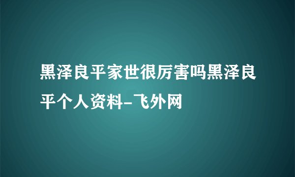 黑泽良平家世很厉害吗黑泽良平个人资料-飞外网